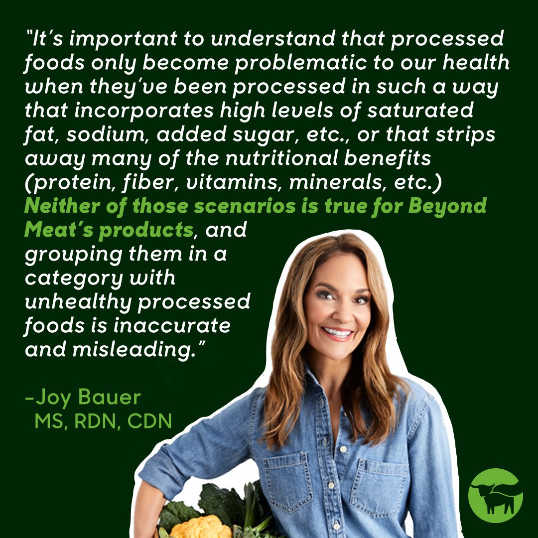 It's important to understand that processed foods only become problematic to our health when they've been processed in such a way that incorporates high levels of saturated fat, sodium, added sugar, etc., or that strips away many of the nutritional benefits (protein, fiber, vitamins, minerals, etc.) Neither of those scenarios is true for Beyond Meat's products, and grouping them in a category with unhealthy processed foods is inaccurate and misleading. - Joy Bauer MS, RDN, CDN
